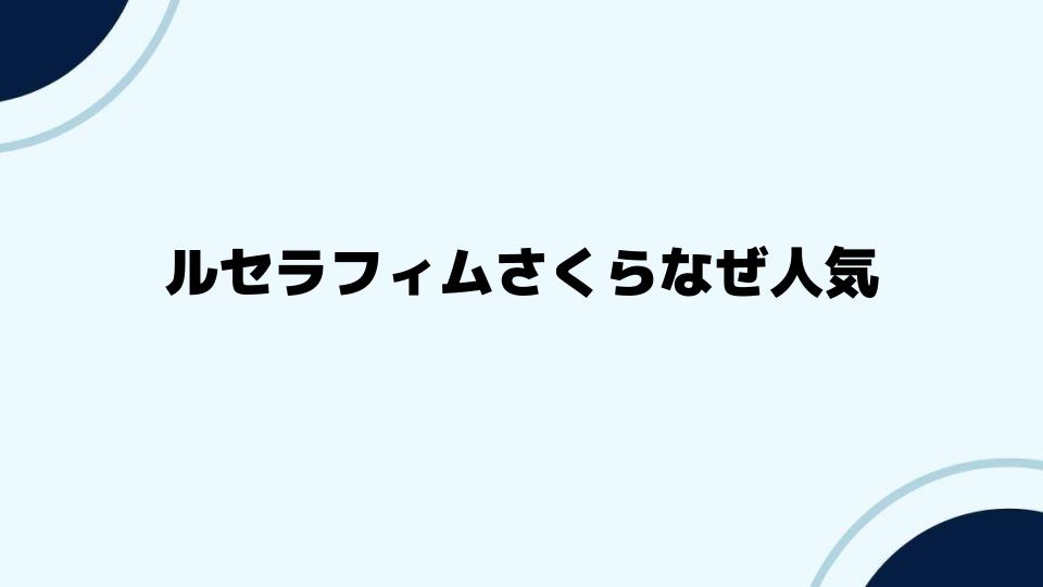 ルセラフィムさくらなぜ人気？背景と要因を解説